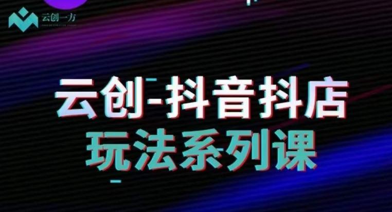 云创-抖音小店系列课，抖音小店运营全攻略-知芽创业社