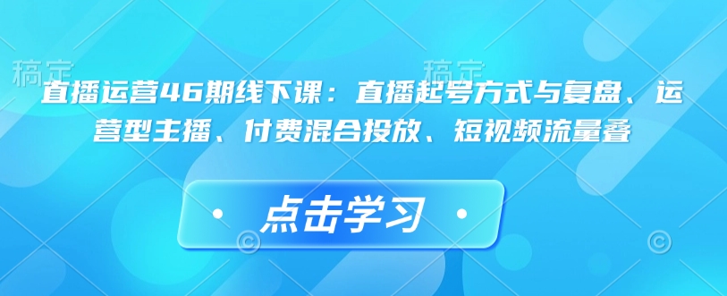直播运营46期线下课：直播起号方式与复盘、运营型主播、付费混合投放、短视频流量叠-知芽创业社