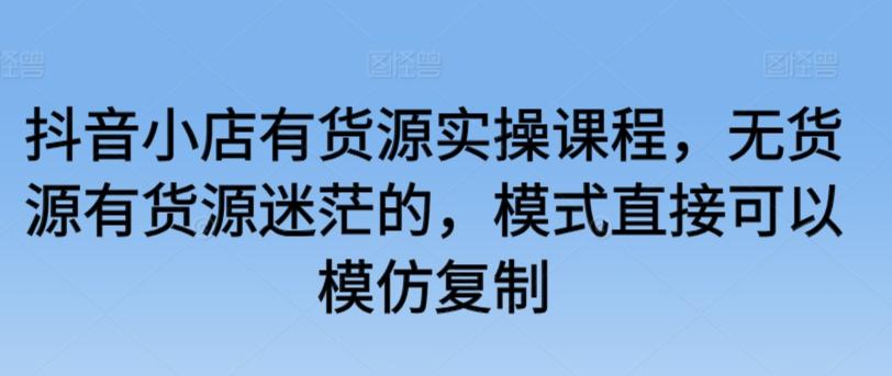 抖音小店有货源实操课程，无货源有货源迷茫的，模式直接可以模仿复制-知芽创业社