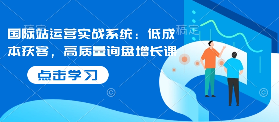 国际站运营实战系统：低成本获客，高质量询盘增长课-知芽创业社