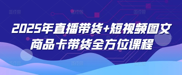 2025年直播带货+短视频图文商品卡带货全方位课程(更新4月)-知芽创业社