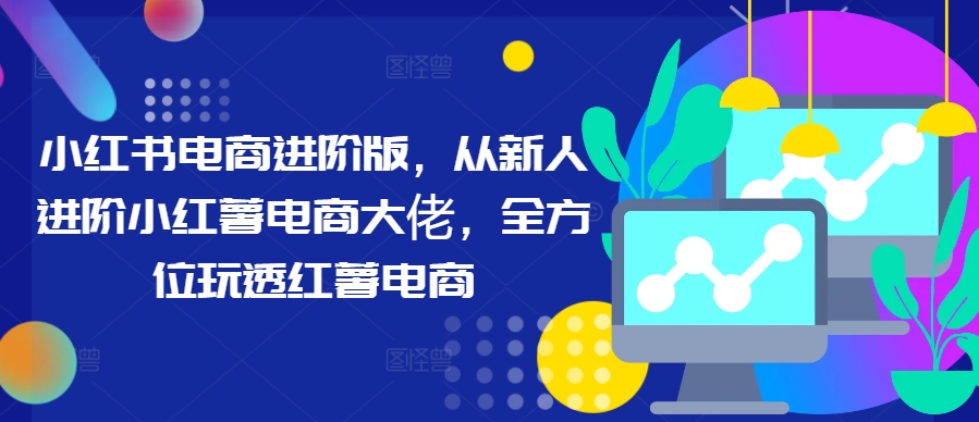 小红书电商进阶版，从新人进阶小红薯电商大佬，全方位玩透红薯电商-知芽创业社