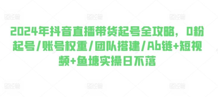2024年抖音直播带货起号全攻略，0粉起号/账号权重/团队搭建/Ab链+短视频+鱼塘实操日不落-知芽创业社