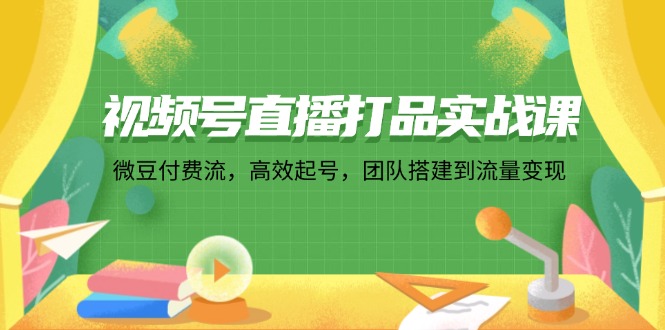 视频号直播打品实战课：微 豆 付 费 流，高效起号，团队搭建到流量变现-知芽创业社