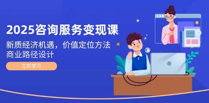 2025咨询服务变现课：新质经济机遇，价值定位方法，商业路径设计-知芽创业社