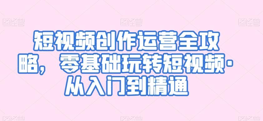 短视频创作运营全攻略，零基础玩转短视频·从入门到精通-知芽创业社
