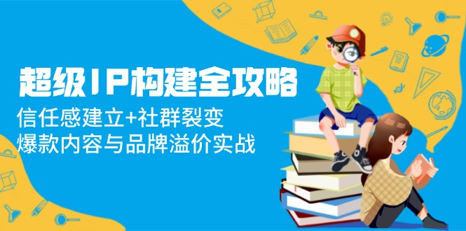 超级IP构建全攻略：信任感建立+社群裂变，爆款内容与品牌溢价实战-知芽创业社