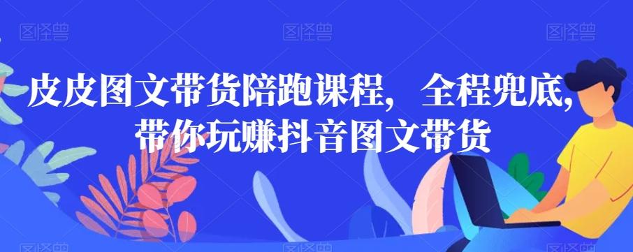 皮皮图文带货陪跑课程，全程兜底，带你玩赚抖音图文带货-知芽创业社
