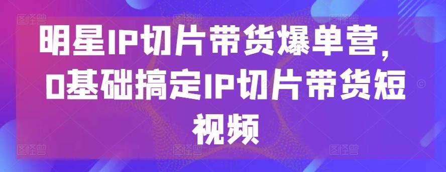 明星IP切片带货爆单营，0基础搞定IP切片带货短视频-知芽创业社
