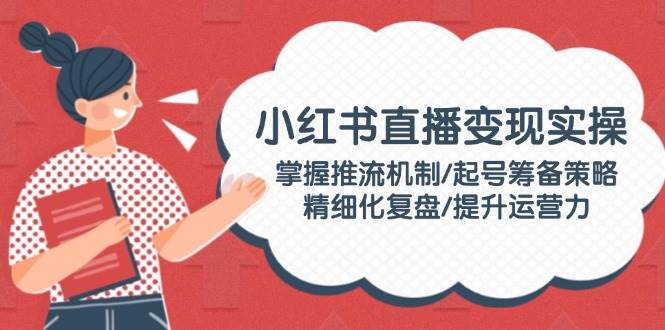 小红书直播变现实操：掌握推流机制/起号筹备策略/精细化复盘/提升运营力-知芽创业社