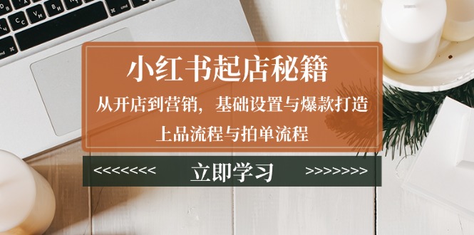 小红书起店秘籍:从开店到营销,基础设置与爆款打造、上品流程与拍单流程-知芽创业社