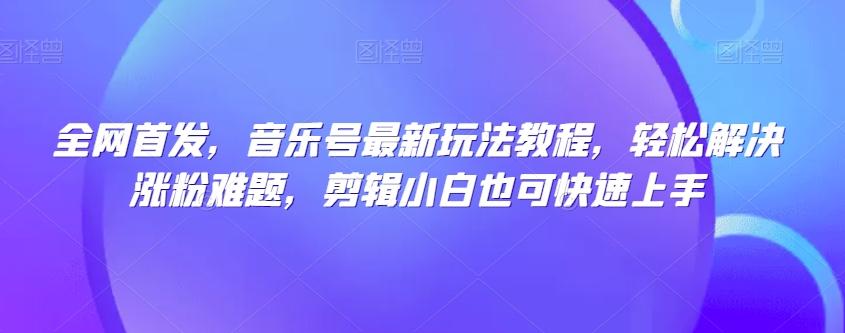全网首发，音乐号最新玩法教程，轻松解决涨粉难题，剪辑小白也可快速上手-知芽创业社