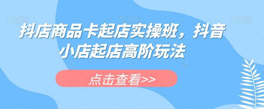 抖店商品卡起店实操班，抖音小店起店高阶玩法-知芽创业社