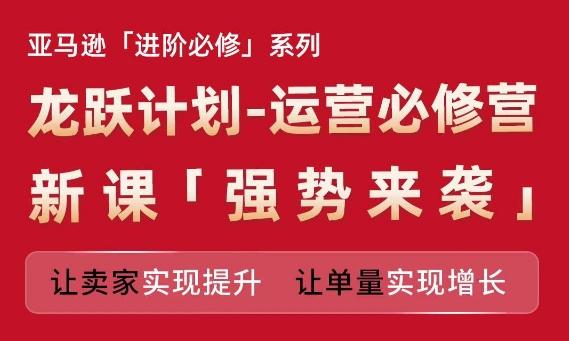 亚马逊进阶必修系列，龙跃计划-运营必修营新课，让卖家实现提升 让单量实现增长-知芽创业社