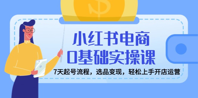 小红书电商0基础实操课，7天起号流程，选品变现，轻松上手开店运营-知芽创业社