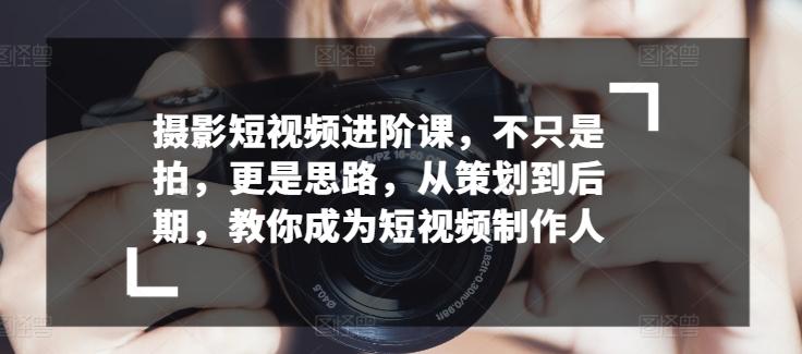 摄影短视频进阶课，不只是拍，更是思路，从策划到后期，教你成为短视频制作人-知芽创业社