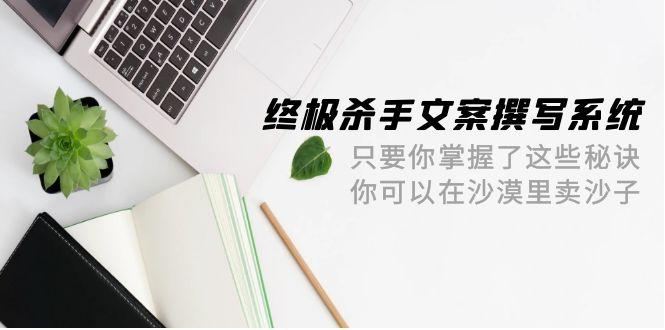 (9928期)终极 杀手文案-撰写系统 只要你掌握了这些秘诀 你可以在沙漠里卖沙子-42节-知芽创业社