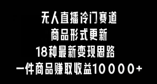 无人直播冷门赛道，商品形式更新，18种变现思路，一件商品赚取收益10000+【揭秘】-知芽创业社