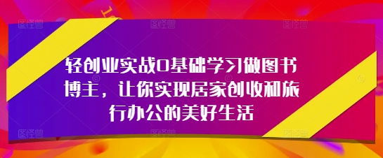 轻创业实战0基础学习做图书博主，让你实现居家创收和旅行办公的美好生活-知芽创业社