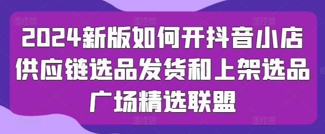 2024新版如何开抖音小店供应链选品发货和上架选品广场精选联盟-知芽创业社