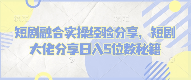 短剧融合实操经验分享，短剧大佬分享日入5位数秘籍-知芽创业社