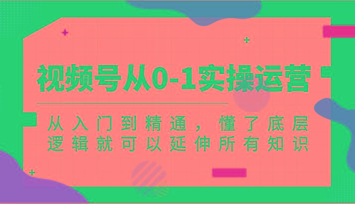 视频号从0-1实操运营，从入门到精通，懂了底层逻辑就可以延伸所有知识(更新2024.7)-知芽创业社