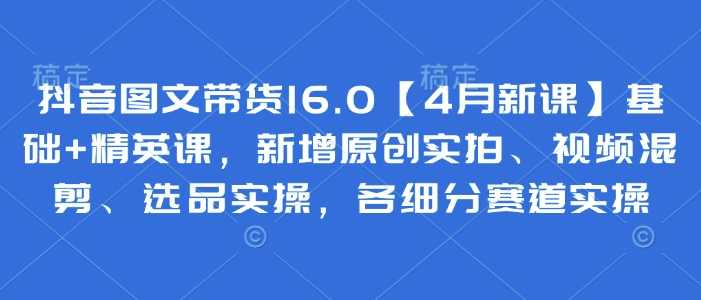 抖音图文带货16.0【4月新课】基础+精英课，新增原创实拍、视频混剪、选品实操，各细分赛道实操-知芽创业社