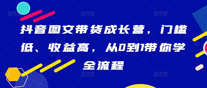 抖音图文带货成长营，门槛低、收益高，从0到1带你学全流程-知芽创业社