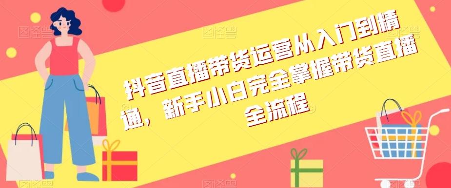 抖音直播带货运营从入门到精通，新手小白完全掌握带货直播全流程-知芽创业社
