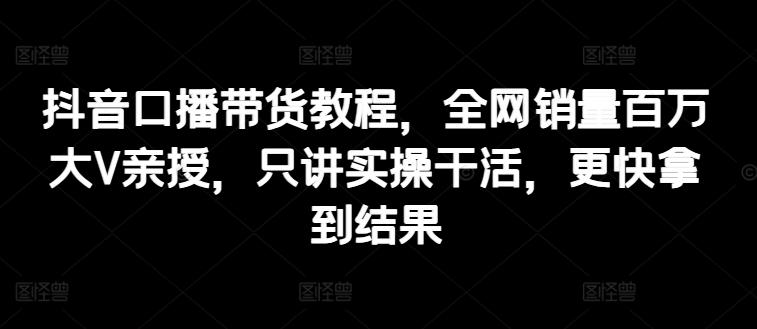 抖音口播带货教程，全网销量百万大V亲授，只讲实操干活，更快拿到结果-知芽创业社
