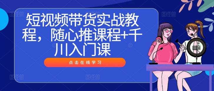 短视频带货实战教程，随心推课程+千川入门课-知芽创业社