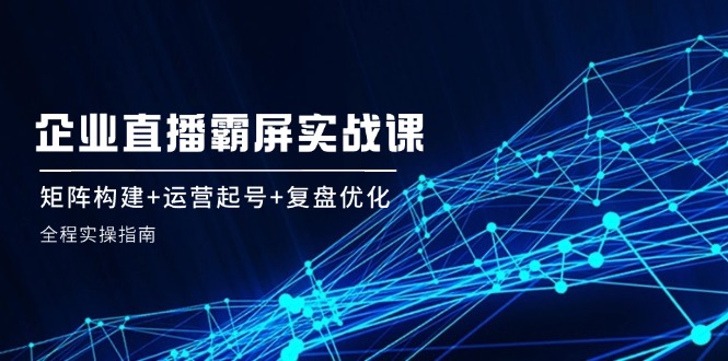 企业直播霸屏实战课：矩阵构建+运营起号+复盘优化，全程实操指南-知芽创业社