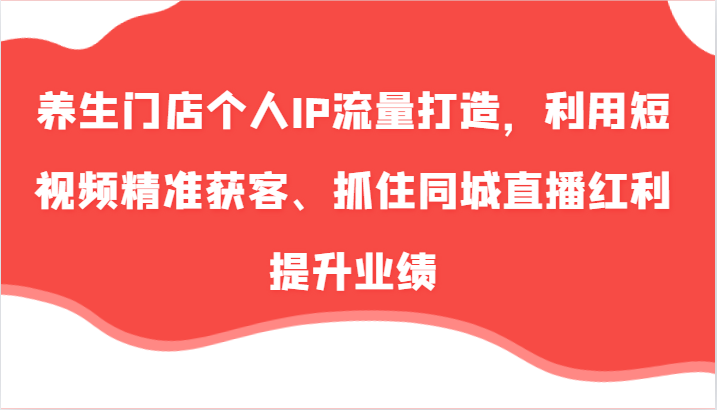 养生门店个人IP流量打造，利用短视频精准获客、抓住同城直播红利提升业绩(57节)-知芽创业社
