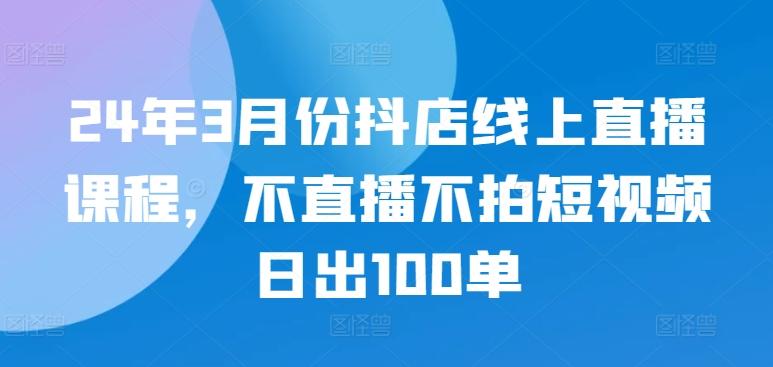24年3月份抖店线上直播课程，不直播不拍短视频日出100单-知芽创业社