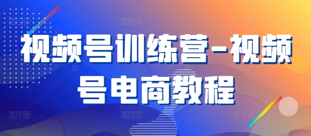 视频号训练营-视频号电商教程-知芽创业社