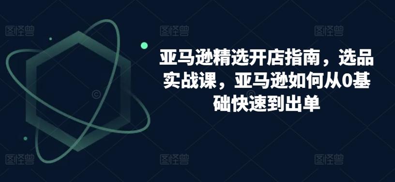 亚马逊精选开店指南，选品实战课，亚马逊如何从0基础快速到出单-知芽创业社
