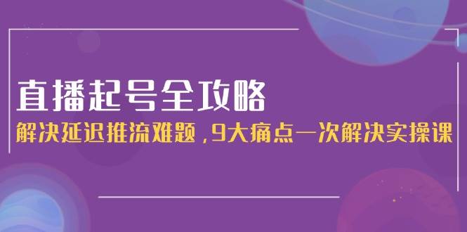 直播起号全攻略：解决延迟推流难题，9大痛点一次解决实操课-知芽创业社