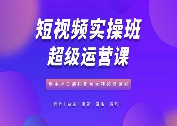 短视频实操班超级运营课，新手小白到短视频大神必修课程-知芽创业社