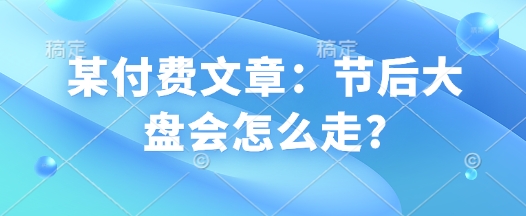 某付费文章：节后大盘会怎么走?-知芽创业社