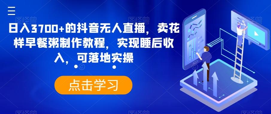 日入3700+的抖音无人直播，卖花样早餐粥制作教程，实现睡后收入，可落地实操【揭秘】-知芽创业社