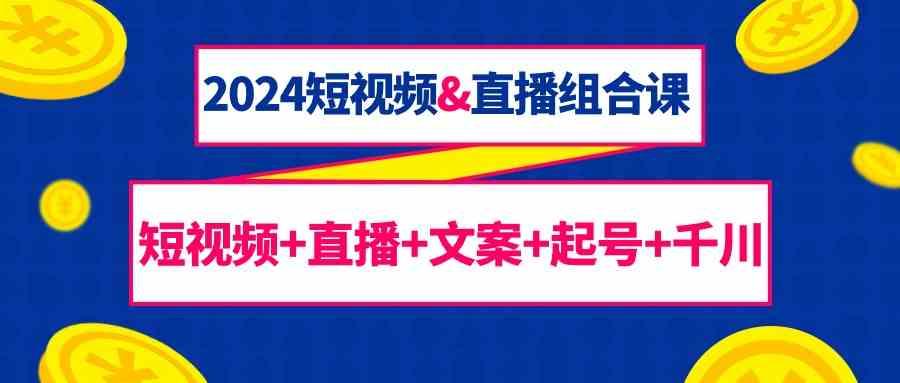 2024短视频&直播组合课：短视频+直播+文案+起号+千川(67节课)-知芽创业社
