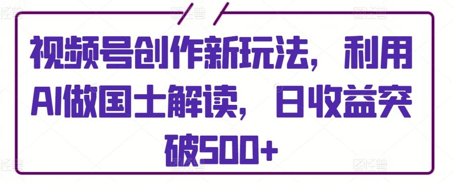 视频号创作新玩法，利用AI做国士解读，日收益突破500+【揭秘】-知芽创业社