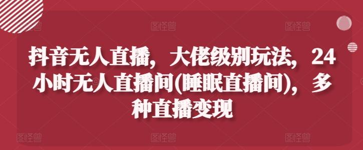 抖音无人直播，大佬级别玩法，24小时无人直播间(睡眠直播间)，多种直播变现【揭秘】-知芽创业社