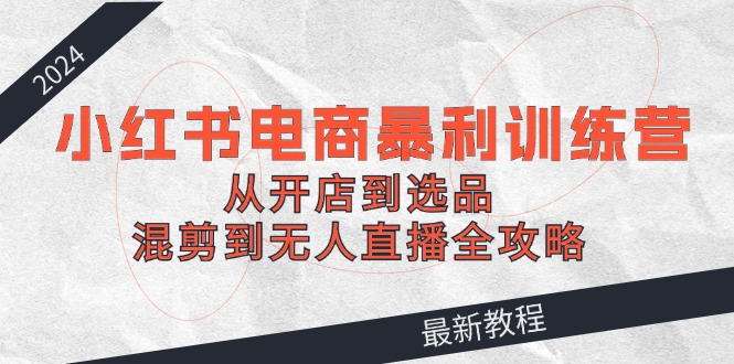 2024小红书电商暴利训练营：从开店到选品，混剪到无人直播全攻略-知芽创业社