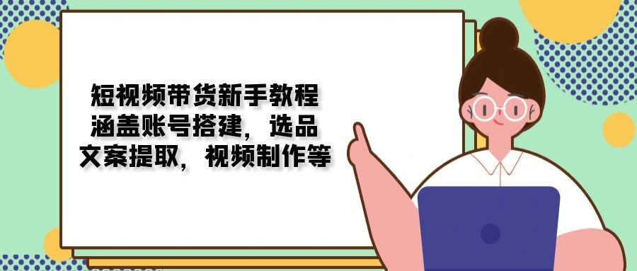 短视频带货新手教程：涵盖账号搭建，选品，文案提取，视频制作等-知芽创业社