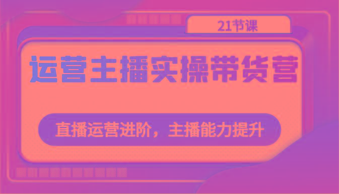 运营主播实操带货营：直播运营进阶，主播能力提升(21节课)-知芽创业社