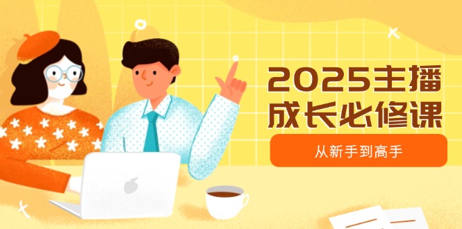 2025主播成长必修课，主播从新手到高手，涵盖趋势、定位、能力构建等-知芽创业社