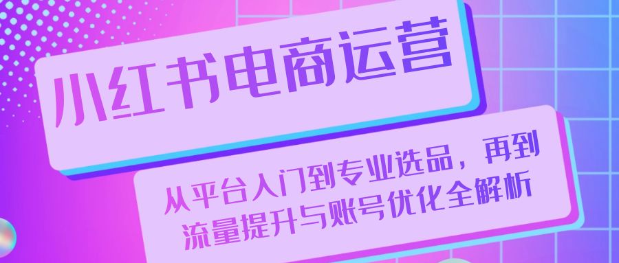 小红书电商运营：从平台入门到专业选品，再到流量提升与账号优化全解析-知芽创业社