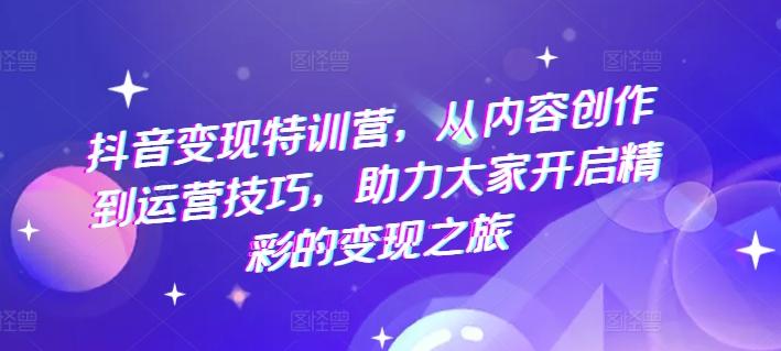 抖音变现特训营，从内容创作到运营技巧，助力大家开启精彩的变现之旅-知芽创业社