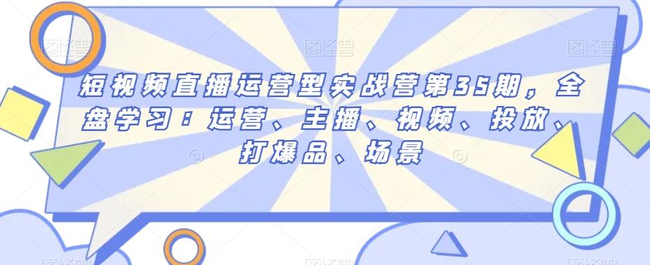 短视频直播运营型实战营第35期，全盘学习：运营、主播、视频、投放、打爆品、场景-知芽创业社